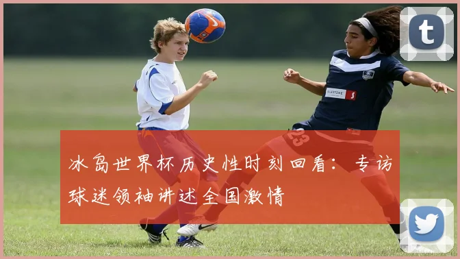 冰岛世界杯历史性时刻回看：专访球迷领袖讲述全国激情