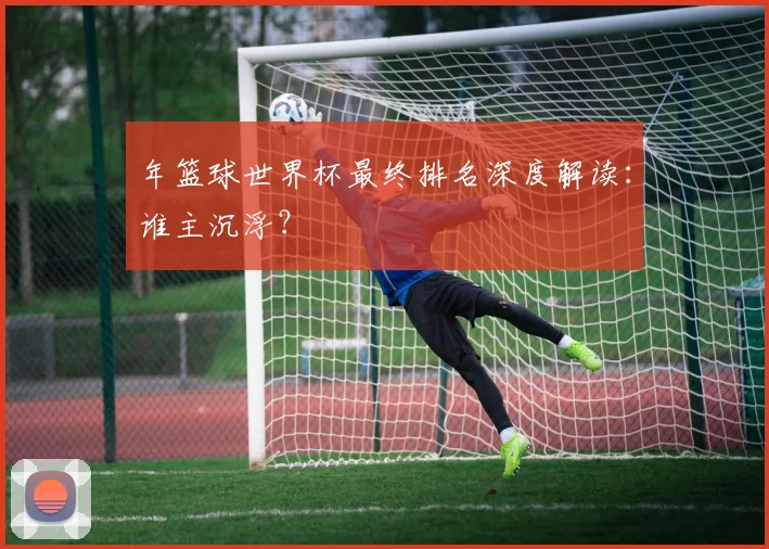 年篮球世界杯最终排名深度解读:谁主沉浮?