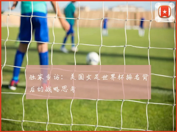 独家专访:美国女足世界杯排名背后的战略思考