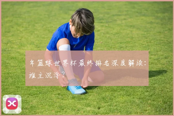 年篮球世界杯最终排名深度解读:谁主沉浮?