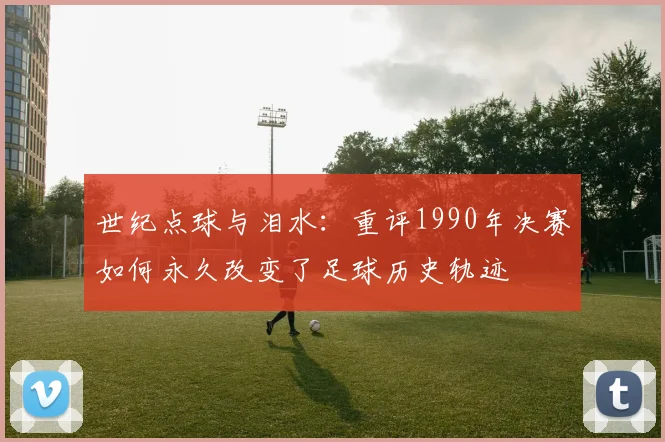 世纪点球与泪水：重评1990年决赛如何永久改变了足球历史轨迹
