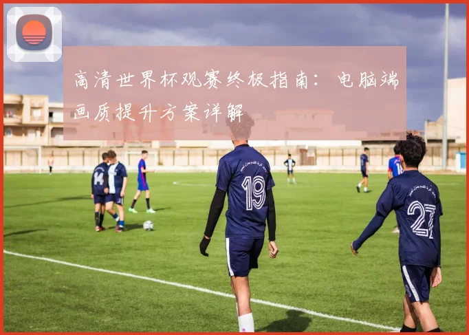 高清世界杯观赛终极指南：电脑端画质提升方案详解